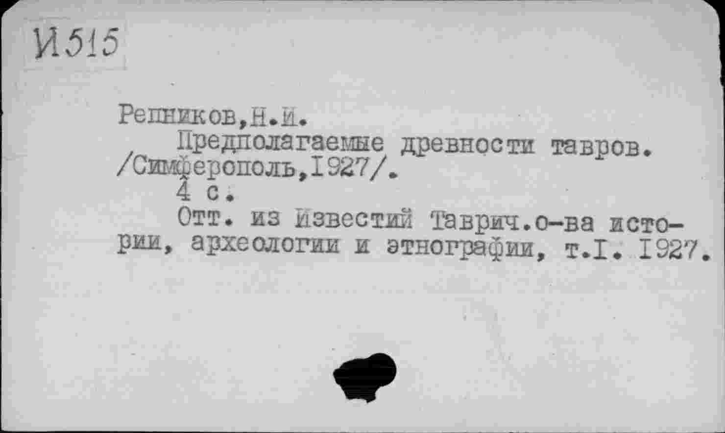 ﻿И515
Ре ПЕШКОВ, Н. ŽL.
Предполагаемые древности тавров. /Симферополь,1927/.
4 с.
Отт. из Известий Таврил.о-ва истории, археологии и этнографии, т.1. 1927